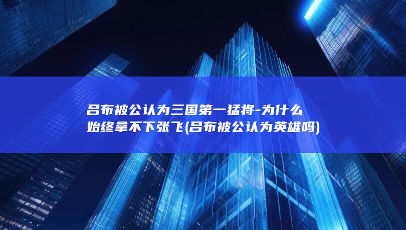 吕布被公认为三国第一猛将-为什么始终拿不下张飞 (吕布被公认为英雄吗)(图1)