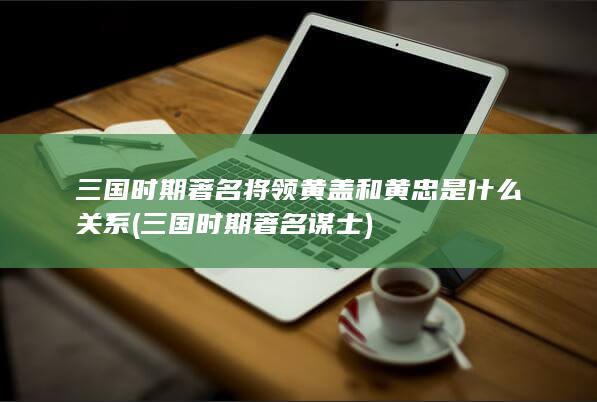 三国时期著名将领黄盖和黄忠是什么关系 (三国时期著名谋士)(图1)