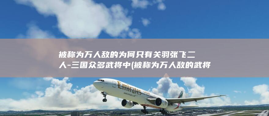 被称为万人敌的为何只有关羽张飞二人-三国众多武将中 (被称为万人敌的武将)(图1)