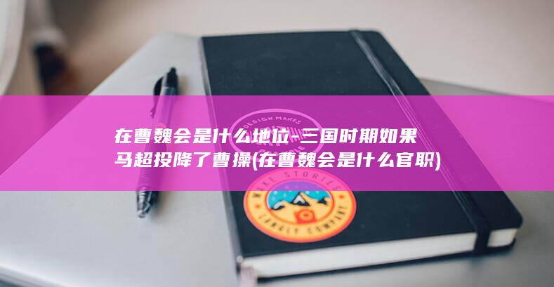 在曹魏会是什么地位-三国时期如果马超投降了曹操 (在曹魏会是什么官职)(图1)