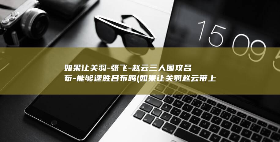 如果让关羽-张飞-赵云三人围攻吕布-能够速胜吕布吗 (如果让关羽赵云带上五子良将大战八武将军风景)(图1)