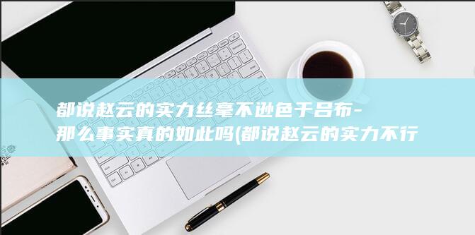 都说赵云的实力丝毫不逊色于吕布-那么事实真的如此吗 (都说赵云的实力不行)(图1)