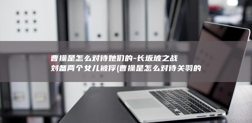 曹操是怎么对待她们的-长坂坡之战刘备两个女儿被俘 (曹操是怎么对待关羽的)(图1)