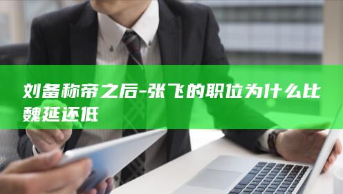 刘备称帝之后-张飞的职位为什么比魏延还低(图1)