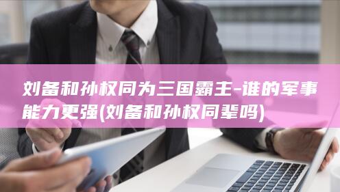 刘备和孙权同为三国霸主-谁的军事能力更强 (刘备和孙权同辈吗)(图1)