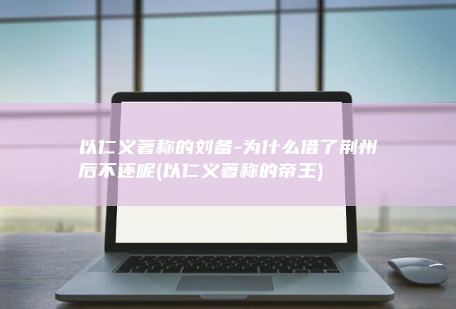 以仁义著称的刘备-为什么借了荆州后不还呢 (以仁义著称的帝王)(图1)