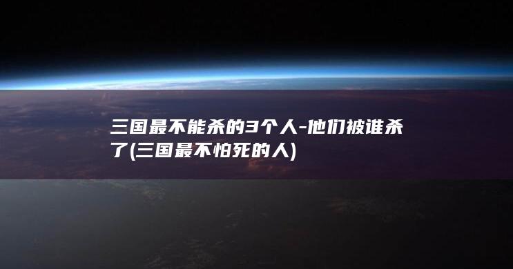 三国最不能杀的3个人-他们被谁杀了 (三国最不怕死的人)(图1)