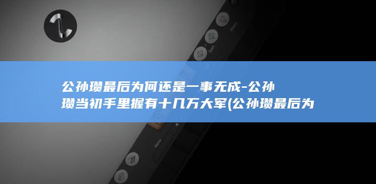 公孙瓒最后为何还是一事无成-公孙瓒当初手里握有十几万大军 (公孙瓒最后为啥疯了)(图1)