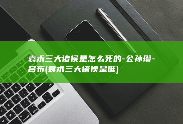 袁术三大诸侯是怎么死的-公孙瓒-吕布 (袁术三大诸侯是谁)(图1)
