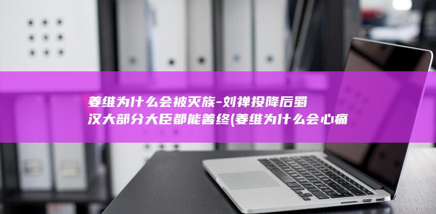 姜维为什么会被灭族-刘禅投降后蜀汉大部分大臣都能善终 (姜维为什么会心痛)(图1)