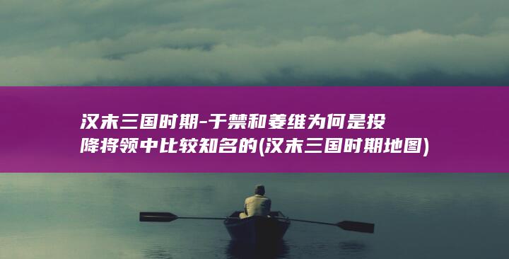 汉末三国时期-于禁和姜维为何是投降将领中比较知名的 (汉末三国时期地图)(图1)