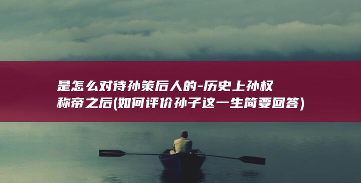 是怎么对待孙策后人的-历史上孙权称帝之后 (如何评价孙子这一生简要回答)(图1)