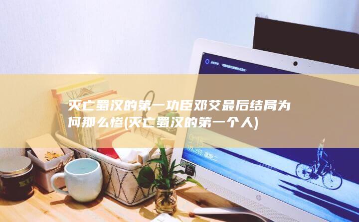 灭亡蜀汉的第一功臣邓艾最后结局为何那么惨 (灭亡蜀汉的第一个人)(图1)