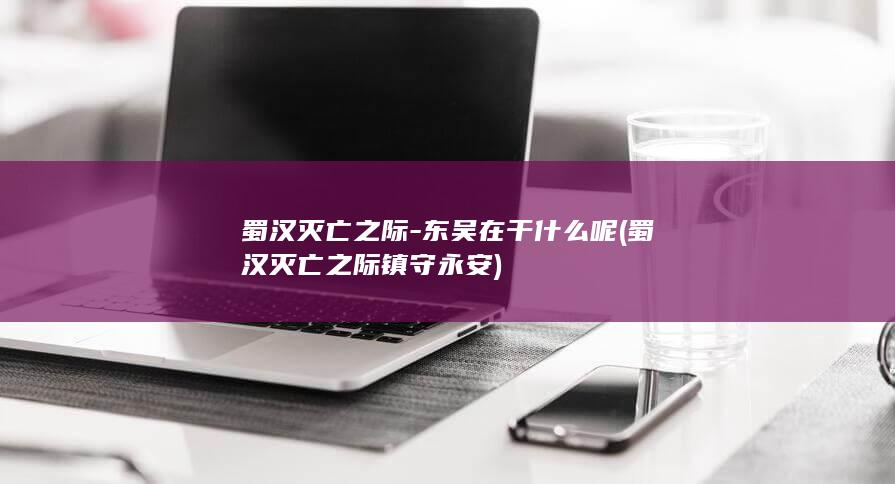 蜀汉灭亡之际-东吴在干什么呢 (蜀汉灭亡之际镇守永安)(图1)