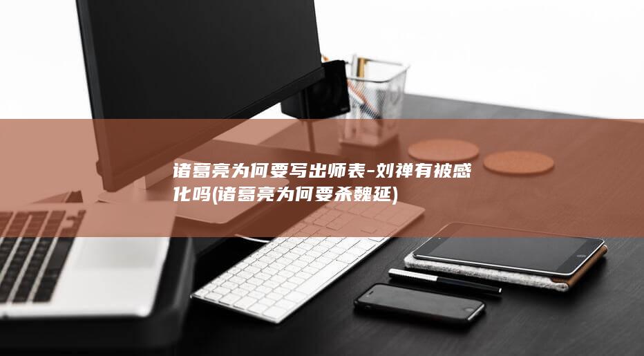 诸葛亮为何要写出师表-刘禅有被感化吗 (诸葛亮为何要杀魏延)(图1)