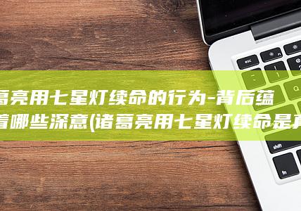 诸葛亮用七星灯续命的行为-背后蕴含着哪些深意 (诸葛亮用七星灯续命是真的吗)(图1)