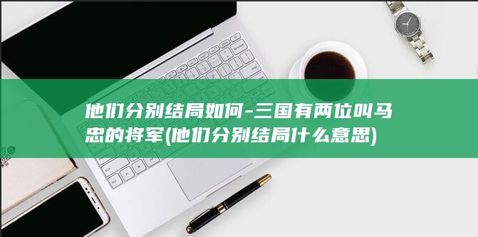他们分别结局如何-三国有两位叫马忠的将军 (他们分别结局什么意思)(图1)