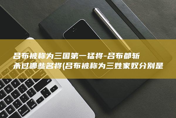 吕布被称为三国第一猛将-吕布都斩杀过哪些名将 (吕布被称为三姓家奴分别是哪三姓)(图1)