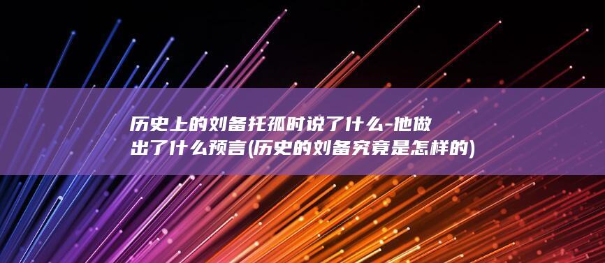 历史上的刘备托孤时说了什么-他做出了什么预言 (历史的刘备究竟是怎样的)(图1)