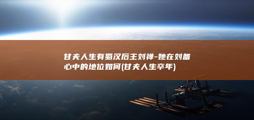 甘夫人生有蜀汉后主刘禅-她在刘备心中的地位如何 (甘夫人生卒年)(图1)