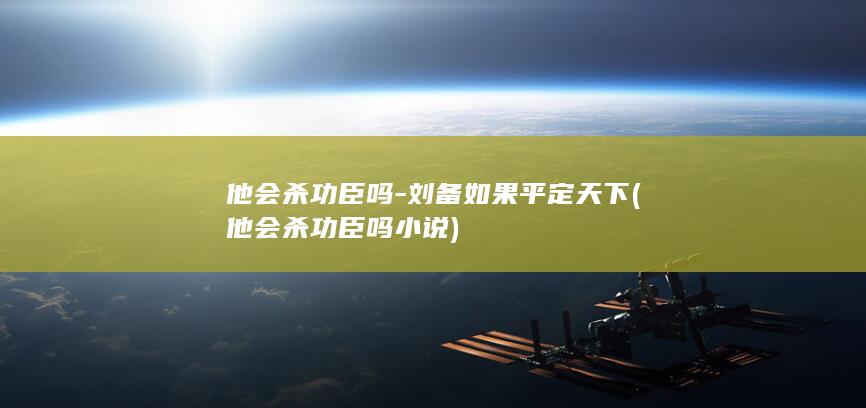 他会杀功臣吗-刘备如果平定天下 (他会杀功臣吗小说)(图1)