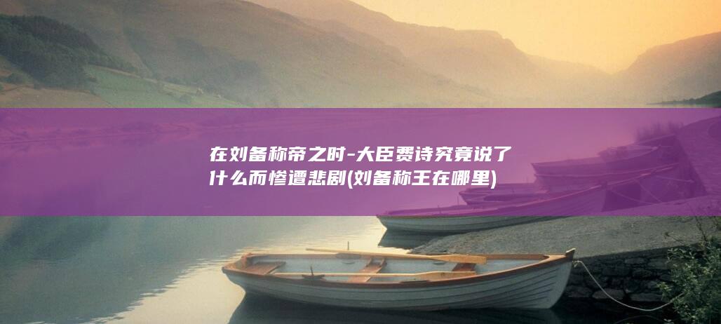 在刘备称帝之时-大臣费诗究竟说了什么而惨遭悲剧 (刘备称王在哪里)(图1)