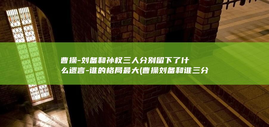 曹操-刘备和孙权三人分别留下了什么遗言-谁的格局最大 (曹操刘备和谁三分天下)(图1)