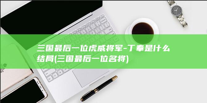 三国最后一位虎威将军-丁奉是什么结局 (三国最后一位名将)(图1)