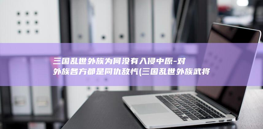 三国乱世外族为何没有入侵中原-对外族各方都是同仇敌忾 (三国乱世外族武将搭配)(图1)