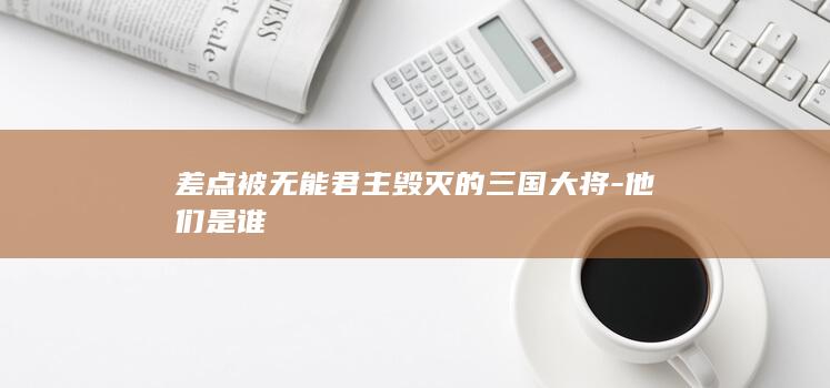差点被无能君主毁灭的三国大将-他们是谁(图1)