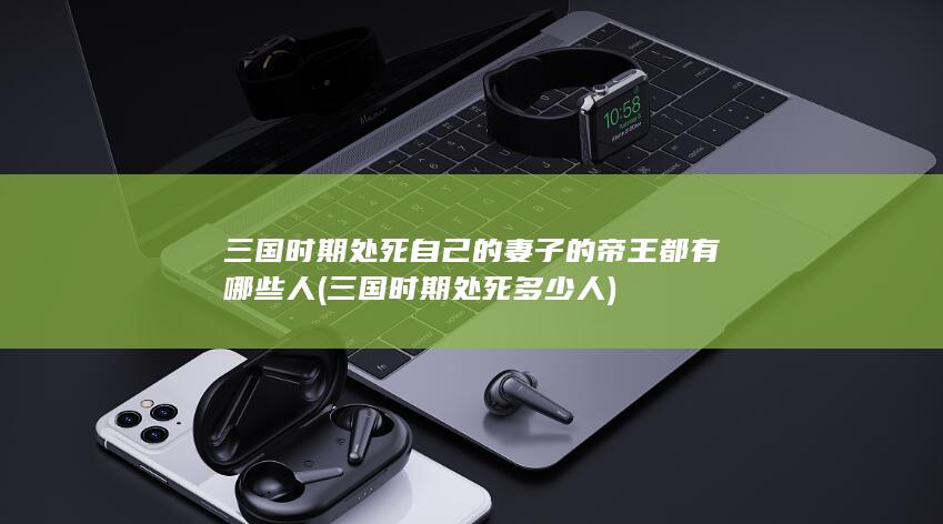 三国时期处死自己的妻子的帝王都有哪些人 (三国时期处死多少人)(图1)