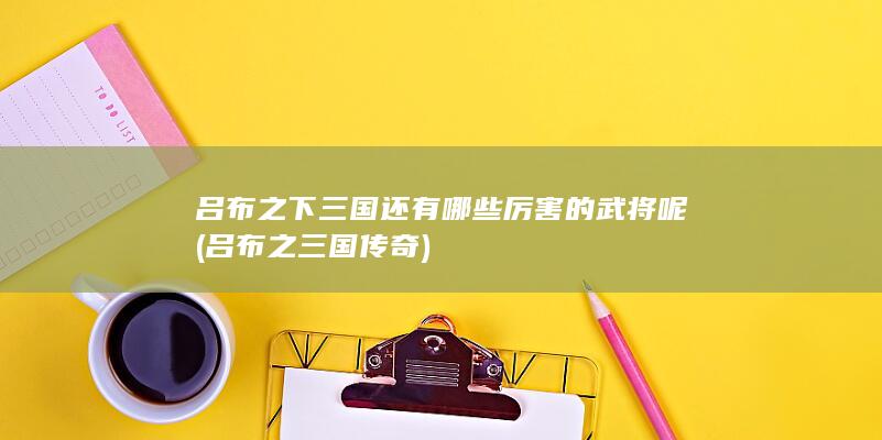 吕布之下三国还有哪些厉害的武将呢 (吕布之三国传奇)(图1)