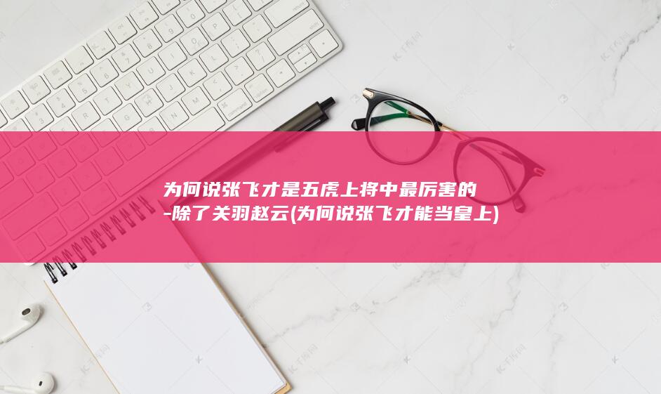 为何说张飞才是五虎上将中最厉害的-除了关羽赵云 (为何说张飞才能当皇上)(图1)