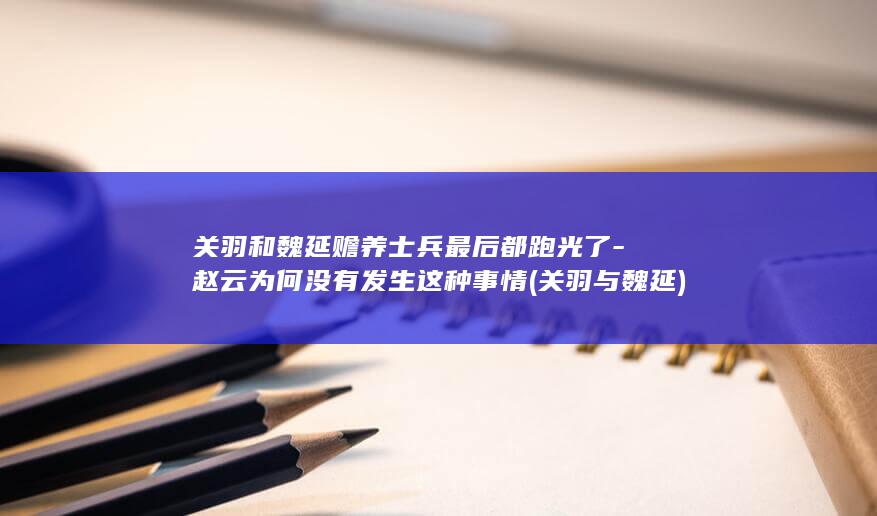 关羽和魏延赡养士兵最后都跑光了-赵云为何没有发生这种事情 (关羽与魏延)(图1)