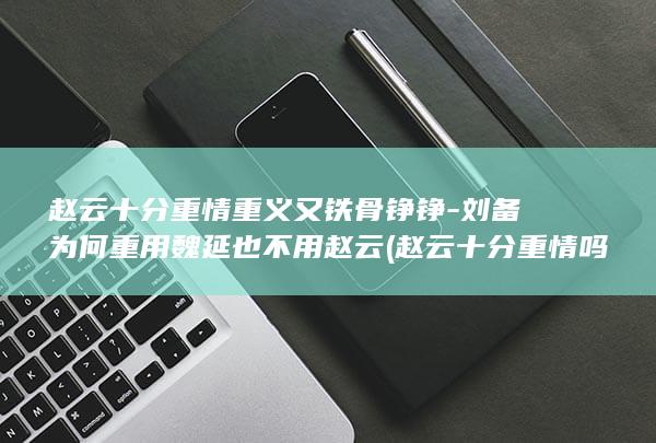 赵云十分重情重义又铁骨铮铮-刘备为何重用魏延也不用赵云 (赵云十分重情吗)(图1)