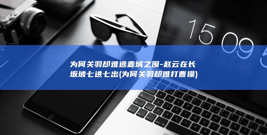 为何关羽却难逃麦城之围-赵云在长坂坡七进七出 (为何关羽却难打曹操)(图1)