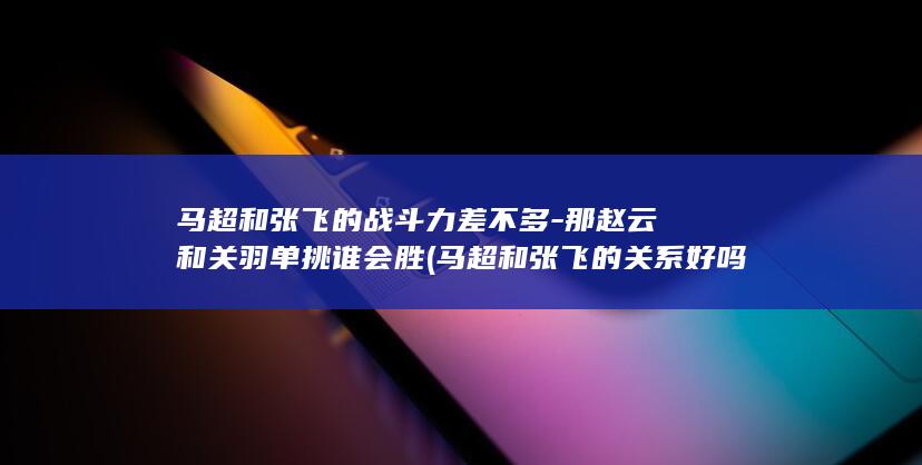 马超和张飞的战斗力差不多-那赵云和关羽单挑谁会胜 (马超和张飞的关系好吗)(图1)