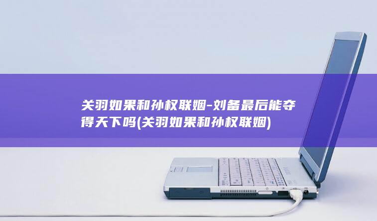 关羽如果和孙权联姻-刘备最后能夺得天下吗 (关羽如果和孙权联姻)(图1) 关羽如果和孙权联姻-刘备最后能夺得天下吗 (关羽如果和孙权联姻)(图1)