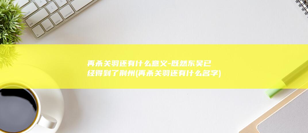 再杀关羽还有什么意义-既然东吴已经得到了荆州 (再杀关羽还有什么名字)(图1)