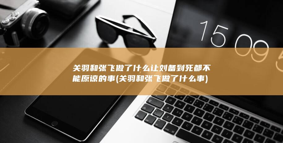关羽和张飞做了什么让刘备到死都不能原谅的事 (关羽和张飞做了什么事)(图1)