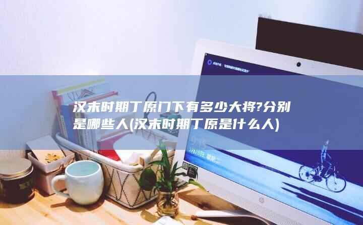 汉末时期丁原门下有多少大将?分别是哪些人 (汉末时期丁原是什么人)(图1)