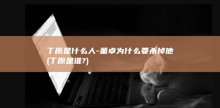 丁原是什么人-董卓为什么要杀掉他 (丁原是谁?)(图1)