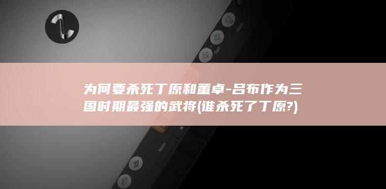 为何要杀死丁原和董卓-吕布作为三国时期最强的武将 (谁杀死了丁原?)(图1)