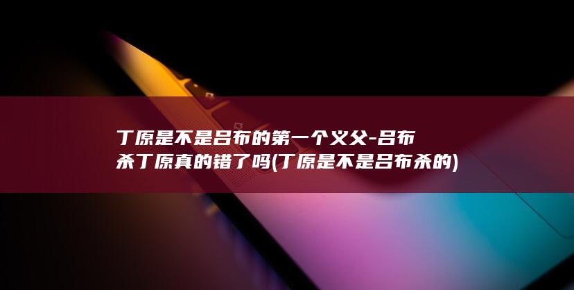丁原是不是吕布的第一个义父-吕布杀丁原真的错了吗 (丁原是不是吕布杀的)(图1)
