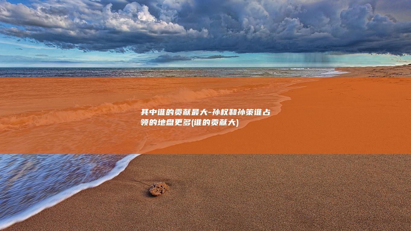 其中谁的贡献最大-孙权和孙策谁占领的地盘更多 (谁的贡献大)(图1)