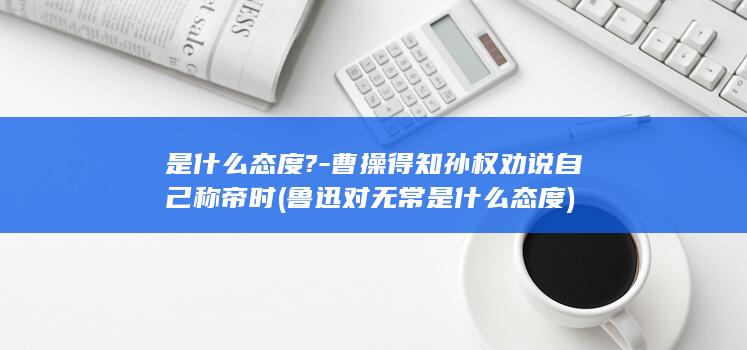 是什么态度?-曹操得知孙权劝说自己称帝时 (鲁迅对无常是什么态度)(图1)