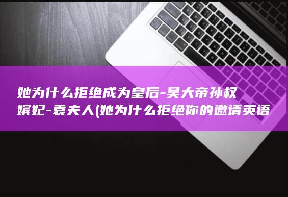 她为什么拒绝成为皇后-吴大帝孙权嫔妃-袁夫人 (她为什么拒绝你的邀请英语)(图1)