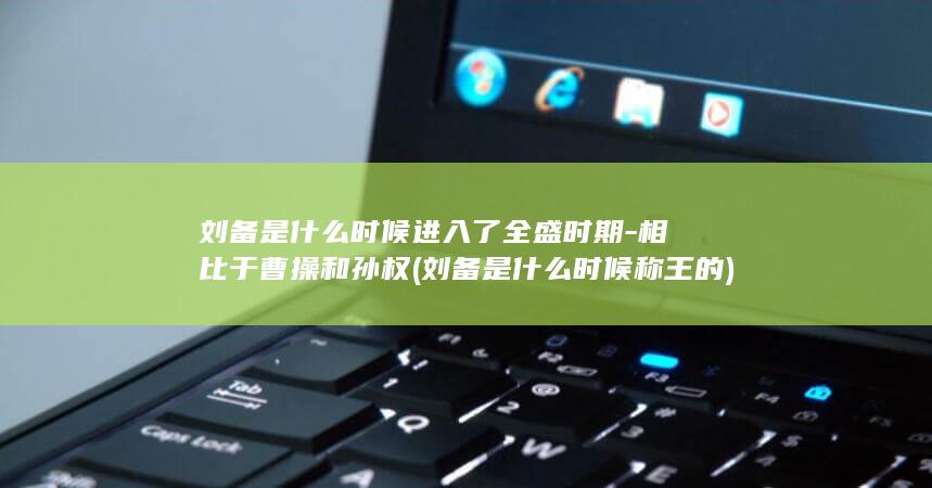 刘备是什么时候进入了全盛时期-相比于曹操和孙权 (刘备是什么时候称王的)(图1)