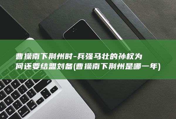 曹操南下荆州时-兵强马壮的孙权为何还要结盟刘备 (曹操南下荆州是哪一年)(图1)
