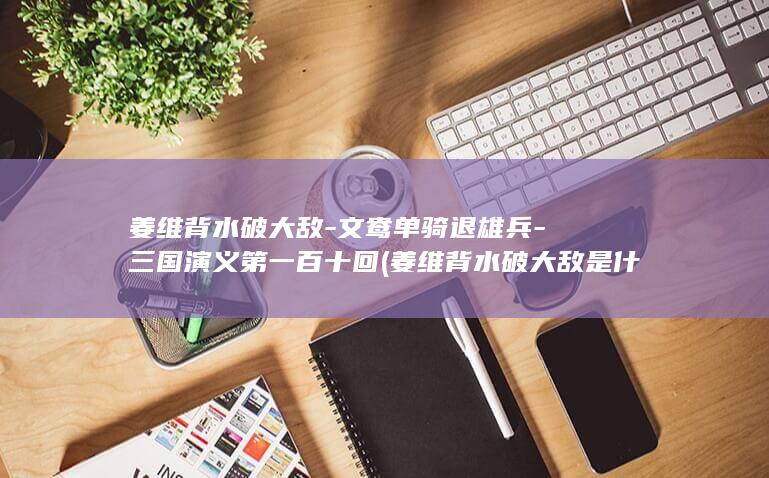 姜维背水破大敌-文鸯单骑退雄兵-三国演义第一百十回 (姜维背水破大敌是什么生肖)(图1)